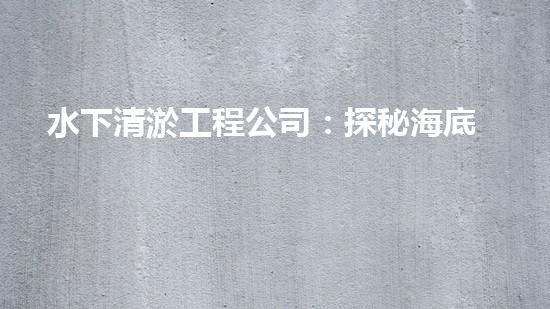 水下清淤工程公司：探秘海底黑科技，揭開水下清淤的神秘面紗！